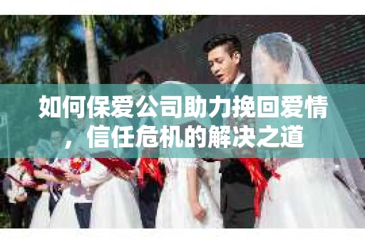 如何保爱公司助力挽回爱情，信任危机的解决之道