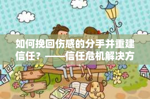 如何挽回伤感的分手并重建信任?——信任危机解决方案 如何挽回伤感的分手并重建信任?——信任危机解决方案