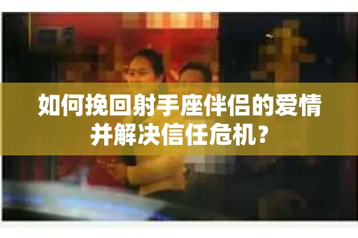 如何挽回射手座伴侣的爱情并解决信任危机？
