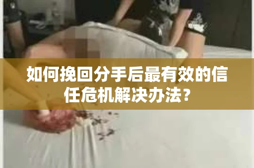 如何挽回分手后最有效的信任危机解决办法？