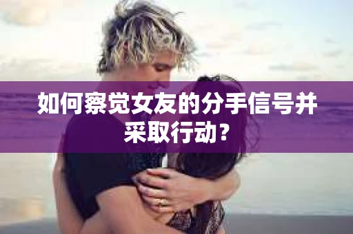 如何察觉女友的分手信号并采取行动？