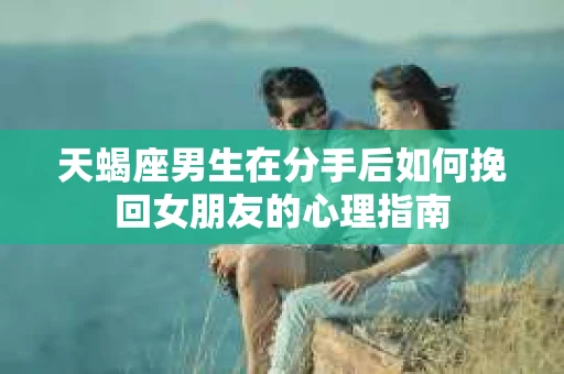 天蝎座男生在分手后如何挽回女朋友的心理指南