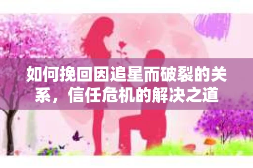 如何挽回因追星而破裂的关系，信任危机的解决之道