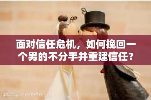 面对信任危机，如何挽回一个男的不分手并重建信任？