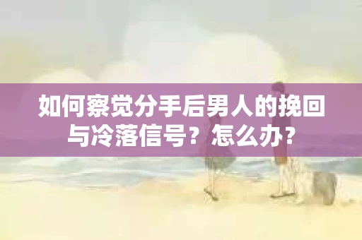 如何察觉分手后男人的挽回与冷落信号？怎么办？