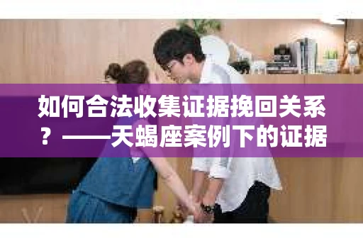 如何合法收集证据挽回关系?——天蝎座案例下的证据收集策略 如何合法收集证据挽回关系?——天蝎座案例下的证据收集策略