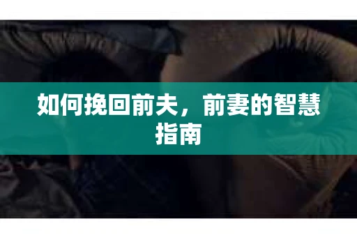如何挽回前夫，前妻的智慧指南