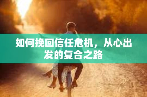如何挽回信任危机,从心出发的复合之路 如何挽回信任危机,从心出发的复合之路