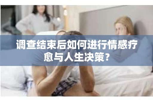 调查结束后如何进行情感疗愈与人生决策？