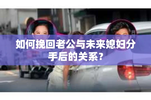 如何挽回老公与未来媳妇分手后的关系？
